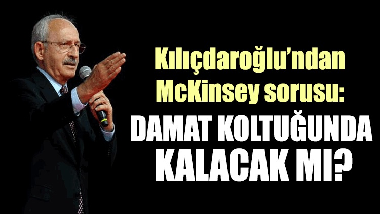Kılıçdaroğlu’ndan McKinsey sorusu: Damat koltuğunda kalacak mı?